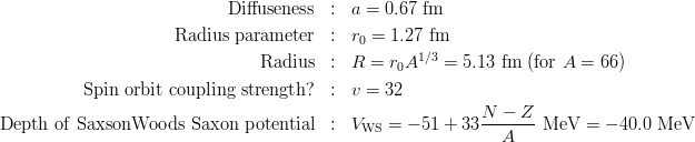 \begin{eqnarray*}
{\rm Diffuseness} &:& a = 0.67\ {\rm fm}\\
{\rm Radius\ parameter} &:& r_0 = 1.27\ {\rm fm}\\
{\rm Radius} &:& R = r_0 A^{1/3} = 5.13\ {\rm fm}\ ({\rm for}\ A = 66)\\
{\rm Spin\ orbit\ coupling\ strength?} &:& v = 32\\
{\rm Depth\ of\ Saxson Woods\ Saxon\ potential} &:& V_{\rm WS} = -51+33\frac{N-Z}{A}\ {\rm MeV} = -40.0\ {\rm MeV}\\
\end{eqnarray*}