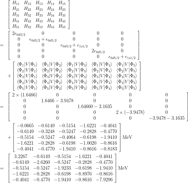 \begin{eqnarray*}
& & \left[
\begin{array}{ccccc}
H_{11} & H_{12} & H_{13} & H_{14} & H_{15} \\
H_{21} & H_{22} & H_{23} & H_{24} & H_{25} \\
H_{31} & H_{32} & H_{33} & H_{34} & H_{35} \\
H_{41} & H_{42} & H_{43} & H_{44} & H_{45} \\
H_{51} & H_{52} & H_{53} & H_{54} & H_{55}
\end{array}
\right]\\
&=& \left[
\begin{array}{ccccc}
2\epsilon_{0d3/2} & 0 & 0 & 0 & 0\\
0 & \epsilon_{0d3/2}+\epsilon_{0d5/2} & 0 & 0 & 0\\
0 & 0 & \epsilon_{0d3/2}+\epsilon_{1s1/2} & 0 & 0\\
0 & 0 & 0 & 2\epsilon_{0d5/2} & 0\\
0 & 0 & 0 & 0 & \epsilon_{0d5/2}+\epsilon_{1s1/2}
\end{array}
\right] \\
&&+ \left[
\begin{array}{ccccc}
\langle\Phi_1|V|\Phi_1\rangle & \langle\Phi_1|V|\Phi_2\rangle & \langle\Phi_1|V|\Phi_3\rangle & \langle\Phi_1|V|\Phi_4\rangle & \langle\Phi_1|V|\Phi_5\rangle\\
\langle\Phi_2|V|\Phi_1\rangle & \langle\Phi_2|V|\Phi_2\rangle & \langle\Phi_2|V|\Phi_3\rangle & \langle\Phi_2|V|\Phi_4\rangle & \langle\Phi_2|V|\Phi_5\rangle\\
\langle\Phi_3|V|\Phi_1\rangle & \langle\Phi_3|V|\Phi_2\rangle & \langle\Phi_3|V|\Phi_3\rangle & \langle\Phi_3|V|\Phi_4\rangle & \langle\Phi_3|V|\Phi_5\rangle\\
\langle\Phi_4|V|\Phi_1\rangle & \langle\Phi_4|V|\Phi_2\rangle & \langle\Phi_4|V|\Phi_3\rangle & \langle\Phi_4|V|\Phi_4\rangle & \langle\Phi_4|V|\Phi_5\rangle\\
\langle\Phi_5|V|\Phi_1\rangle & \langle\Phi_5|V|\Phi_2\rangle & \langle\Phi_5|V|\Phi_3\rangle & \langle\Phi_5|V|\Phi_4\rangle & \langle\Phi_5|V|\Phi_5\rangle
\end{array}
\right]
\\
&=& \left[
\begin{array}{ccccc}
2\times(1.6466) & 0 & 0 & 0 & 0 \\
0 & 1.6466-3.9478 & 0 & 0 & 0 \\
0 & 0 & 1.64660-3.1635 & 0 & 0 \\
0 & 0 & 0 & 2\times(-3.9478) & 0 \\
0 & 0 & 0 & 0 & -3.9478-3.1635
\end{array}
\right]\\
&&+
\left[
\begin{array}{ccccc}
-0.0665 & -0.6149 & -0.5154 & -1.6221 & -0.4041 \\
-0.6149 & -0.3248 & -0.5247 & -0.2828 & -0.4770 \\
-0.5154 & -0.5247 & -0.4064 & -0.6198 & -1.9410 \\
-1.6221 & -0.2828 & -0.6198 & -1.0020 & -0.8616 \\
-0.4041 & -0.4770 & -1.9410 & -0.8616 & -0.8183
\end{array}
\right]{\rm MeV}\\
&=& \left[
\begin{array}{ccccc}
 3.2267 & -0.6149 & -0.5154 & -1.6221 & -0.4041 \\
-0.6149 & -2.6260 & -0.5247 & -0.2828 & -0.4770 \\
-0.5154 & -0.5247 & -1.9233 & -0.6198 & -1.9410 \\
-1.6221 & -0.2828 & -0.6198 & -8.8976 & -0.8616 \\
-0.4041 & -0.4770 & -1.9410 & -0.8616 & -7.9296
\end{array}
\right]{\rm MeV}
\end{eqnarray*}