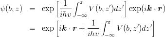 \begin{eqnarray*}
\psi(b,z) 
&=& \exp\left[\frac{1}{i\hbar v}\int_{-\infty}^z V(b,z') dz'\right]
\exp(i\mbox{\boldmath $k$}\cdot\mbox{\boldmath $r$})\\
&=& \exp\left[i\mbox{\boldmath $k$}\cdot\mbox{\boldmath $r$}+\frac{1}{i\hbar v}\int_{-\infty}^z V(b,z') dz'\right]
\end{eqnarray*}