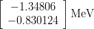 \begin{eqnarray*}
\left[
\begin{array}{c}
-1.34806 \\
-0.830124
\end{array}
\right] {\rm MeV}
\end{eqnarray*}