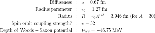 \begin{eqnarray*}
{\rm Diffuseness} &:& a = 0.67\ {\rm fm}\\
{\rm Radius\ parameter}&:& r_0 = 1.27\ {\rm fm}\\
{\rm Radius} &:& R = r_0 A^{1/3} = 3.946\ {\rm fm}\ ({\rm for}\ A = 30)\\
{\rm Spin\ orbit\ coupling\ strength?} &:& v = 32\\
{\rm Depth\ of\ Woods-Saxon\ potential} &:& V_{\rm WS} = -46.75\ {\rm MeV}\\
\end{eqnarray*}