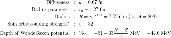 \begin{eqnarray*}
{\rm Diffuseness} &:& a = 0.67\ {\rm fm}\\
{\rm Radius\ parameter} &:& r_0 = 1.27\ {\rm fm}\\
{\rm Radius} &:& R = r_0 A^{1/3} = 7.526\ {\rm fm}\ ({\rm for}\ A = 208)\\
{\rm Spin\ orbit\ coupling\ strength?} &:& v = 32\\
{\rm Depth\ of\ Woods\ Saxon\ potential} &:& V_{\rm WS} = -51+33\frac{N-Z}{A}\ {\rm MeV} = -44.0\ {\rm MeV}\\
\end{eqnarray*}