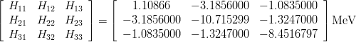 \begin{eqnarray*}
\left[
\begin{array}{ccc}
H_{11} & H_{12} & H_{13} \\
H_{21} & H_{22} & H_{23} \\
H_{31} & H_{32} & H_{33}
\end{array}
\right] = 
\left[
\begin{array}{ccc}
1.10866    & -3.1856000 & -1.0835000 \\
-3.1856000 & -10.715299 & -1.3247000 \\
-1.0835000 & -1.3247000 & -8.4516797
\end{array}
\right] {\rm MeV}
\end{eqnarray*}