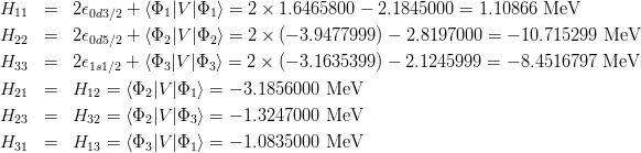 \begin{eqnarray*}
H_{11} &=& 2\epsilon_{0d3/2} + \langle \Phi_1|V|\Phi_1\rangle = 2\times 1.6465800 -2.1845000 = 1.10866~{\rm MeV}\\
H_{22} &=& 2\epsilon_{0d5/2} + \langle \Phi_2|V|\Phi_2\rangle = 2\times(-3.9477999) -2.8197000 = -10.715299~{\rm MeV}\\
H_{33} &=& 2\epsilon_{1s1/2} + \langle \Phi_3|V|\Phi_3\rangle = 2\times(-3.1635399) -2.1245999 = -8.4516797~{\rm MeV}\\
H_{21} &=& H_{12} = \langle \Phi_2|V|\Phi_1\rangle = -3.1856000~{\rm MeV}\\
H_{23} &=& H_{32} = \langle \Phi_2|V|\Phi_3\rangle = -1.3247000~{\rm MeV}\\
H_{31} &=& H_{13} = \langle \Phi_3|V|\Phi_1\rangle = -1.0835000~{\rm MeV}\\
\end{eqnarray*}