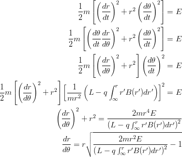 \begin{eqnarray*}
\frac{1}{2}m\left[\left(\frac{dr}{dt}\right)^2 + r^2\left(\frac{d\theta}{dt}\right)^2 \right]= E\\
\frac{1}{2}m\left[\left(\frac{d\theta}{dt}\frac{dr}{d\theta}\right)^2 + r^2\left(\frac{d\theta}{dt}\right)^2 \right]= E\\
\frac{1}{2}m\left[\left(\frac{dr}{d\theta}\right)^2 + r^2 \right]\left(\frac{d\theta}{dt}\right)^2= E\\
\frac{1}{2}m\left[\left(\frac{dr}{d\theta}\right)^2 + r^2 \right]\left[\frac{1}{mr^2}\left(L-q\int_\infty^r r'B(r')dr'\right)\right]^2= E\\
\left(\frac{dr}{d\theta}\right)^2 + r^2 = \frac{2mr^4E}{\left(L-q\int_\infty^r r'B(r')dr'\right)^2}\\
\frac{dr}{d\theta} = r\sqrt{\frac{2mr^2E}{\left(L-q\int_\infty^r r'B(r')dr'\right)^2} - 1}\\
\end{eqnarray*}