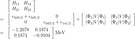 \begin{eqnarray*}
& & \left[
\begin{array}{ccccc}
H_{11} & H_{12} \\
H_{21} & H_{22}
\end{array}
\right]\\
&=& \left[
\begin{array}{cc}
\epsilon_{0d3/2}+\epsilon_{0d5/2} & 0\\
0 & \epsilon_{0d3/2}+\epsilon_{1s1/2}
\end{array}
\right] 
+ \left[
\begin{array}{cc}
\langle\Phi_1|V|\Phi_1\rangle & \langle\Phi_1|V|\Phi_2\rangle\\
\langle\Phi_2|V|\Phi_1\rangle & \langle\Phi_2|V|\Phi_2\rangle
\end{array}
\right] \\
&=& \left[
\begin{array}{cc}
-1.2678 &  0.1874\\
 0.1874 & -0.9104
\end{array}
\right]{\rm MeV}
\end{eqnarray*}