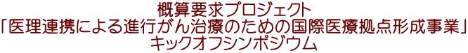 概算要求プロジェクト 「医理連携による進行がん治療のための国際医療拠点形成事業」 キックオフシンポジウム