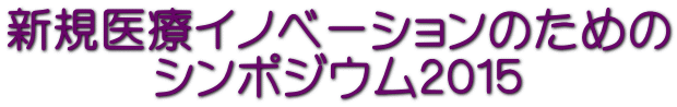 新規医療イノベーションのための シンポジウム２０１５